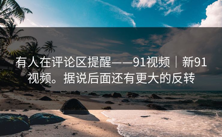 有人在评论区提醒——91视频|新91视频。据说后面还有更大的反转 有人在评论区提醒——91视频|新91视频。据说后面还有更大的反转