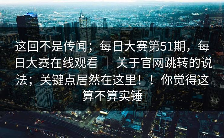 这回不是传闻;每日大赛第51期,每日大赛在线观看 | 关于官网跳转的说法;关键点居然在这里!!你觉得这算不算实锤 这回不是传闻;每日大赛第51期,每日大赛在线观看 | 关于官网跳转的说法;关键点居然在这里!!你觉得这算不算实锤