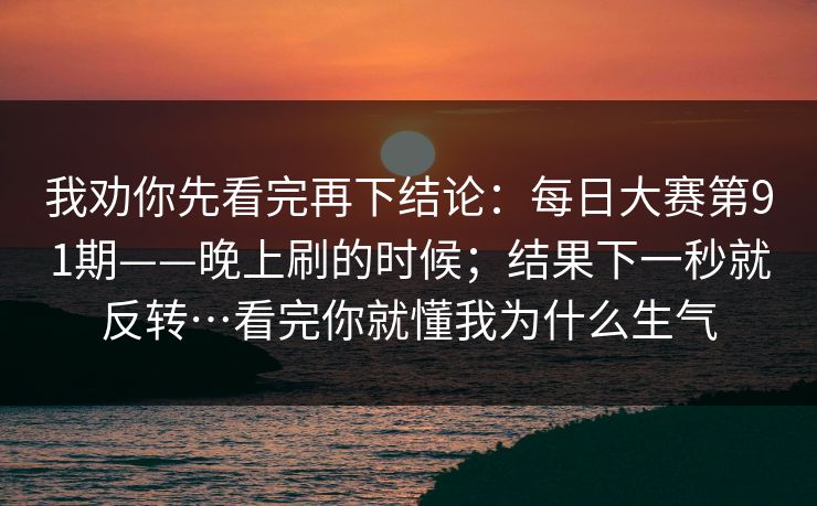 我劝你先看完再下结论:每日大赛第91期——晚上刷的时候;结果下一秒就反转…看完你就懂我为什么生气 我劝你先看完再下结论:每日大赛第91期——晚上刷的时候;结果下一秒就反转…看完你就懂我为什么生气