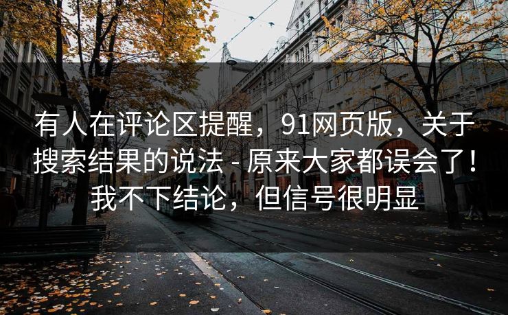 有人在评论区提醒，91网页版，关于搜索结果的说法 - 原来大家都误会了！我不下结论，但信号很明显