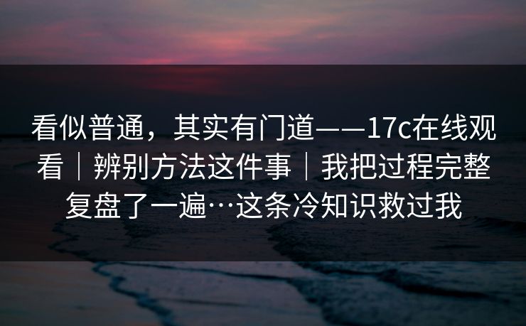 看似普通,其实有门道——17c在线观看|辨别方法这件事|我把过程完整复盘了一遍…这条冷知识救过我 看似普通,其实有门道——17c在线观看|辨别方法这件事|我把过程完整复盘了一遍…这条冷知识救过我