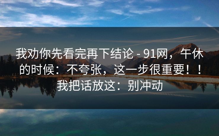 我劝你先看完再下结论 - 91网,午休的时候:不夸张,这一步很重要!!我把话放这:别冲动 我劝你先看完再下结论 - 91网,午休的时候:不夸张,这一步很重要!!我把话放这:别冲动