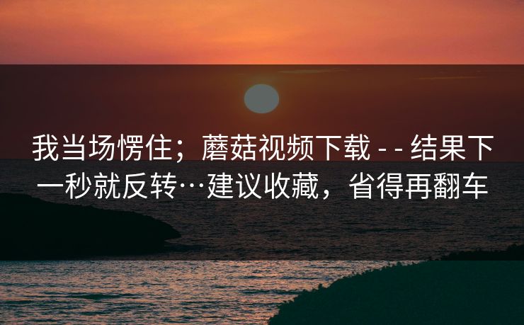 我当场愣住；蘑菇视频下载 - - 结果下一秒就反转…建议收藏，省得再翻车