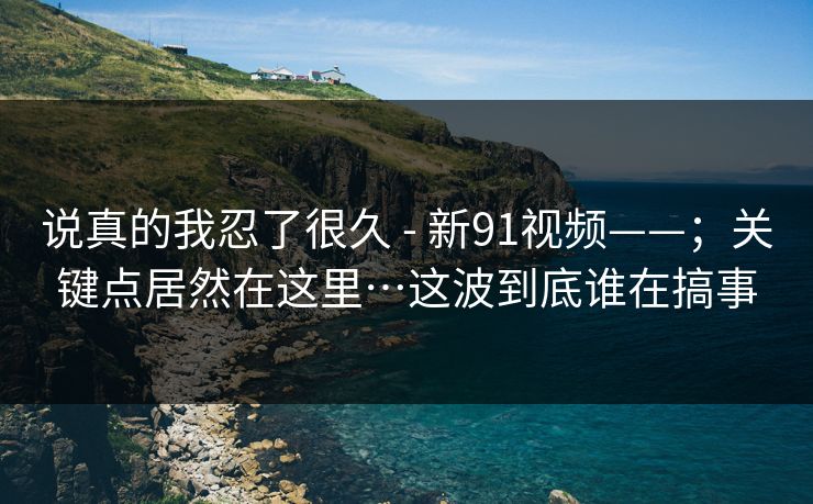 说真的我忍了很久 - 新91视频——；关键点居然在这里…这波到底谁在搞事