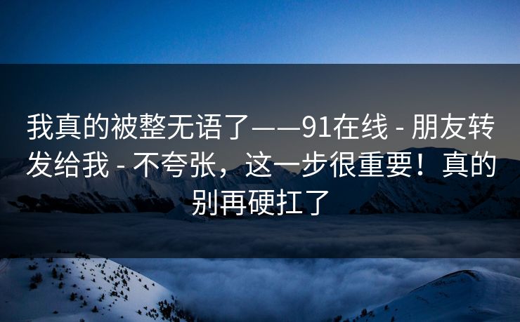 我真的被整无语了——91在线 - 朋友转发给我 - 不夸张，这一步很重要！真的别再硬扛了