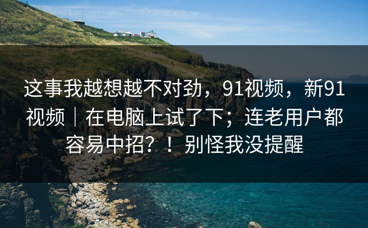 这事我越想越不对劲，91视频，新91视频｜在电脑上试了下；连老用户都容易中招？！别怪我没提醒
