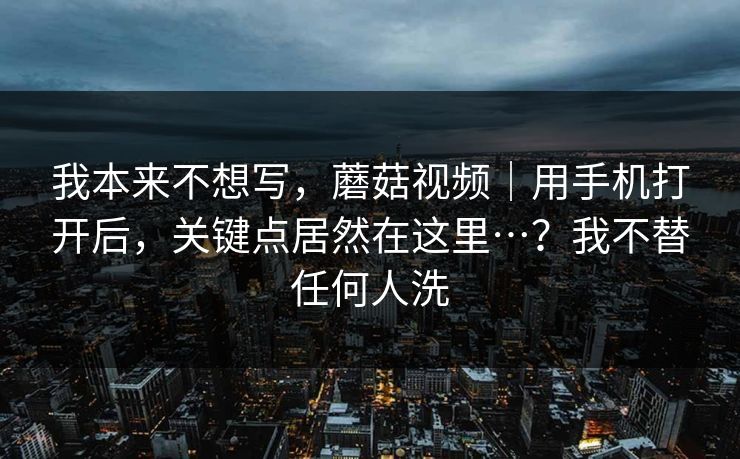 我本来不想写,蘑菇视频|用手机打开后,关键点居然在这里…?我不替任何人洗 我本来不想写,蘑菇视频|用手机打开后,关键点居然在这里…?我不替任何人洗