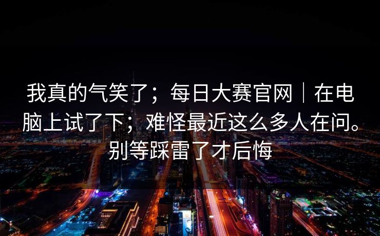 我真的气笑了；每日大赛官网｜在电脑上试了下；难怪最近这么多人在问。别等踩雷了才后悔