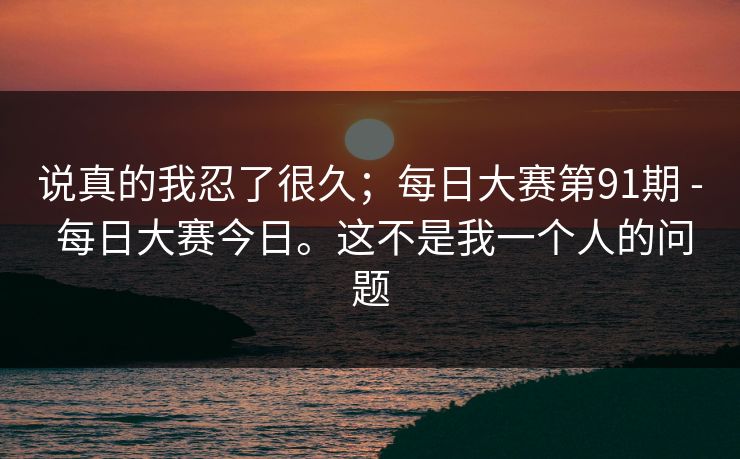 说真的我忍了很久；每日大赛第91期 - 每日大赛今日。这不是我一个人的问题