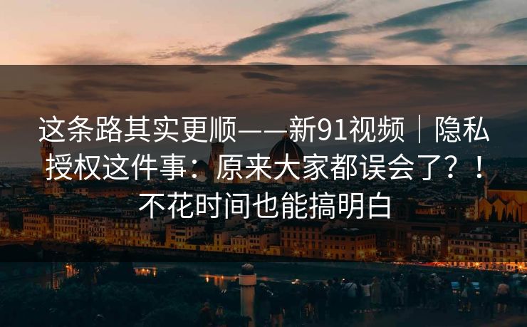 这条路其实更顺——新91视频｜隐私授权这件事：原来大家都误会了？！不花时间也能搞明白