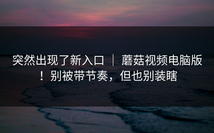 突然出现了新入口 ｜ 蘑菇视频电脑版！别被带节奏，但也别装瞎