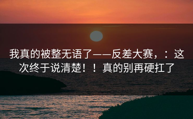 我真的被整无语了——反差大赛，：这次终于说清楚！！真的别再硬扛了