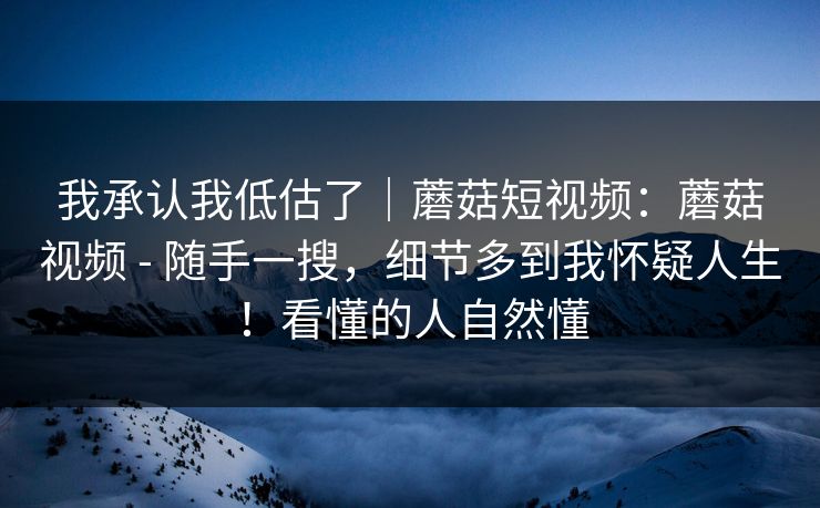 我承认我低估了｜蘑菇短视频：蘑菇视频 - 随手一搜，细节多到我怀疑人生！看懂的人自然懂