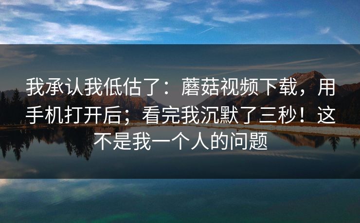 我承认我低估了：蘑菇视频下载，用手机打开后；看完我沉默了三秒！这不是我一个人的问题