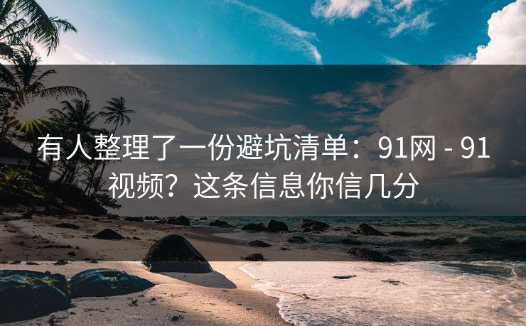 有人整理了一份避坑清单：91网 - 91视频？这条信息你信几分