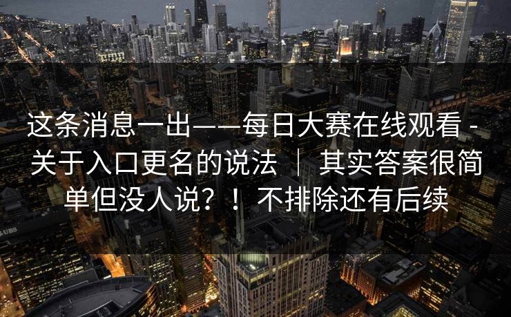 这条消息一出——每日大赛在线观看 - 关于入口更名的说法 ｜ 其实答案很简单但没人说？！不排除还有后续