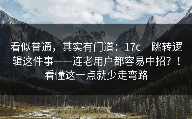 看似普通，其实有门道：17c｜跳转逻辑这件事——连老用户都容易中招？！看懂这一点就少走弯路