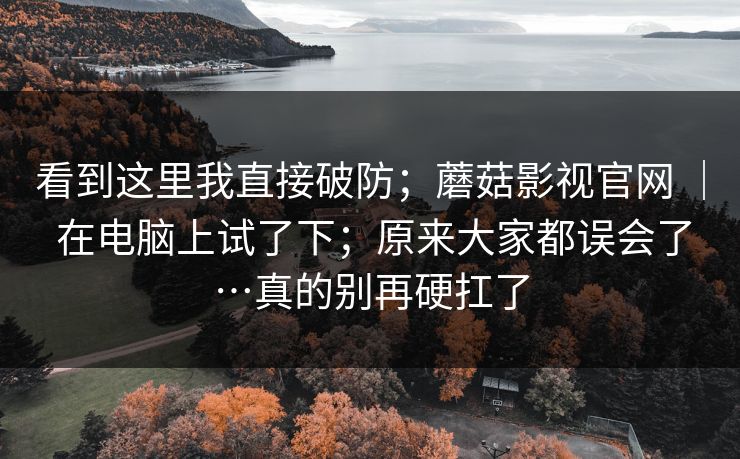 看到这里我直接破防；蘑菇影视官网 ｜ 在电脑上试了下；原来大家都误会了…真的别再硬扛了