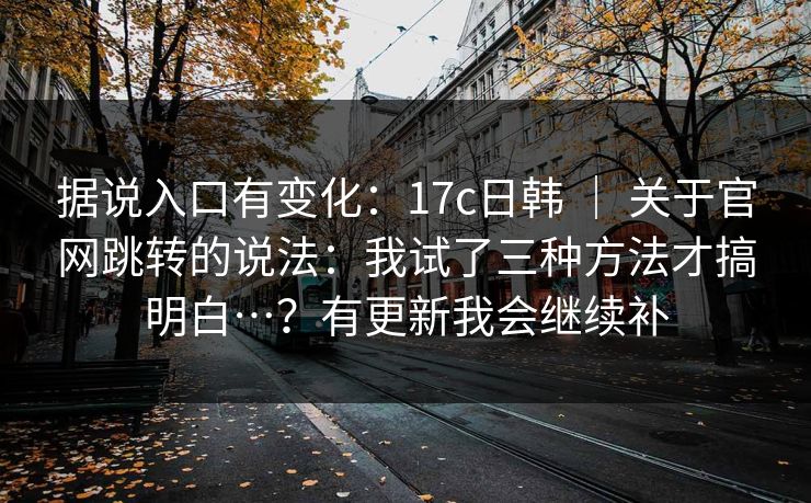 据说入口有变化:17c日韩 | 关于官网跳转的说法:我试了三种方法才搞明白…?有更新我会继续补 据说入口有变化:17c日韩 | 关于官网跳转的说法:我试了三种方法才搞明白…?有更新我会继续补