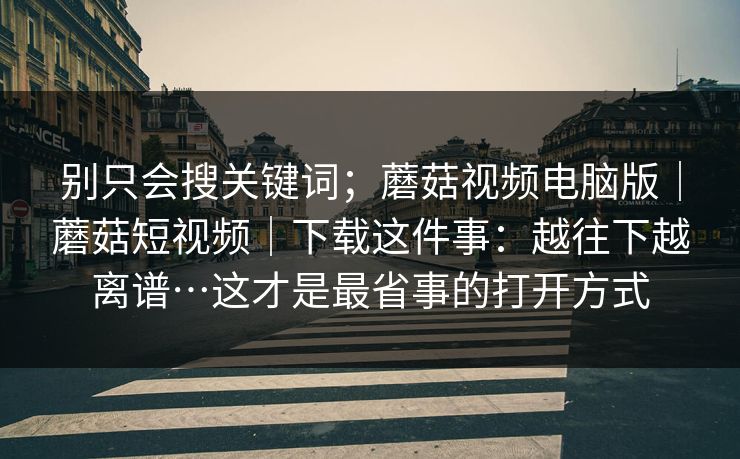 别只会搜关键词；蘑菇视频电脑版｜蘑菇短视频｜下载这件事：越往下越离谱…这才是最省事的打开方式