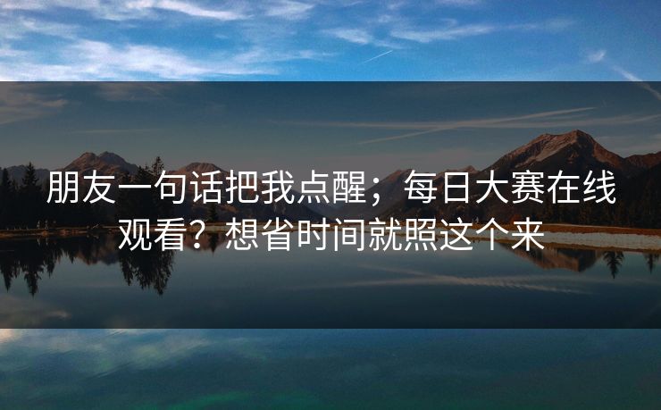 朋友一句话把我点醒；每日大赛在线观看？想省时间就照这个来