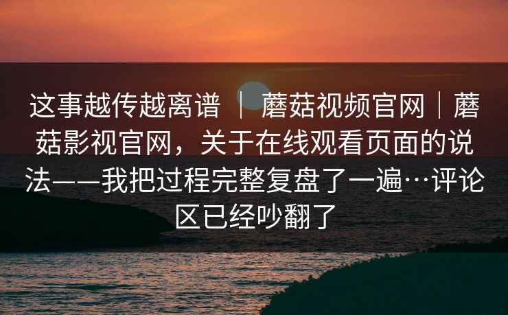 这事越传越离谱 ｜ 蘑菇视频官网｜蘑菇影视官网，关于在线观看页面的说法——我把过程完整复盘了一遍…评论区已经吵翻了