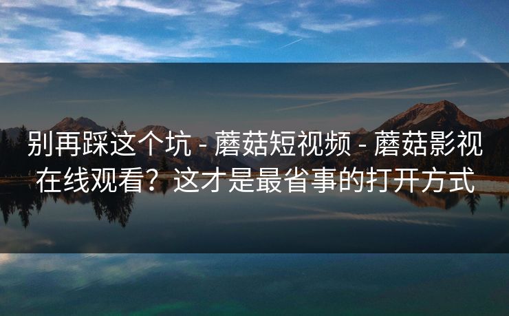 别再踩这个坑 - 蘑菇短视频 - 蘑菇影视在线观看？这才是最省事的打开方式