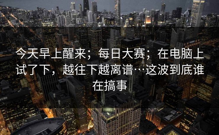 今天早上醒来；每日大赛；在电脑上试了下，越往下越离谱…这波到底谁在搞事