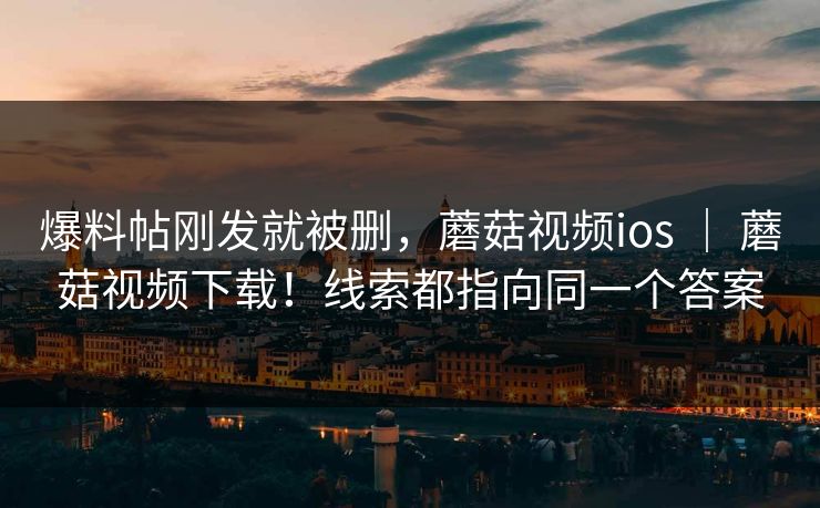 爆料帖刚发就被删,蘑菇视频ios | 蘑菇视频下载!线索都指向同一个答案 爆料帖刚发就被删,蘑菇视频ios | 蘑菇视频下载!线索都指向同一个答案